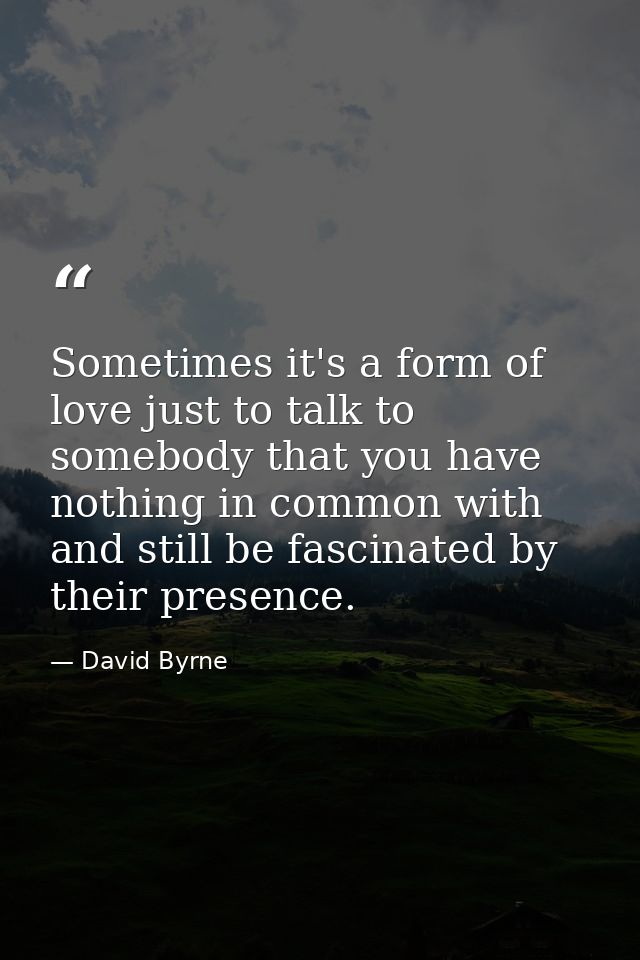 Sometimes it's a form of love just to talk to somebody that you have nothing in common with and still be fascinated by t — David Byrne