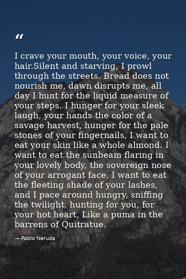 I crave your mouth, your voice, your hair.Silent and starving, I prowl through the streets. Bread does not nourish me, d — Pablo Neruda
