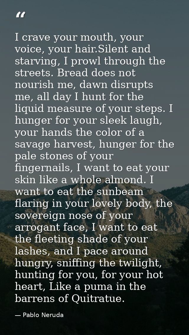 I crave your mouth, your voice, your hair.Silent and starving, I prowl through the streets. Bread does not nourish me, d — Pablo Neruda