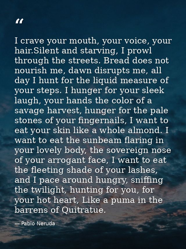 I crave your mouth, your voice, your hair.Silent and starving, I prowl through the streets. Bread does not nourish me, d — Pablo Neruda