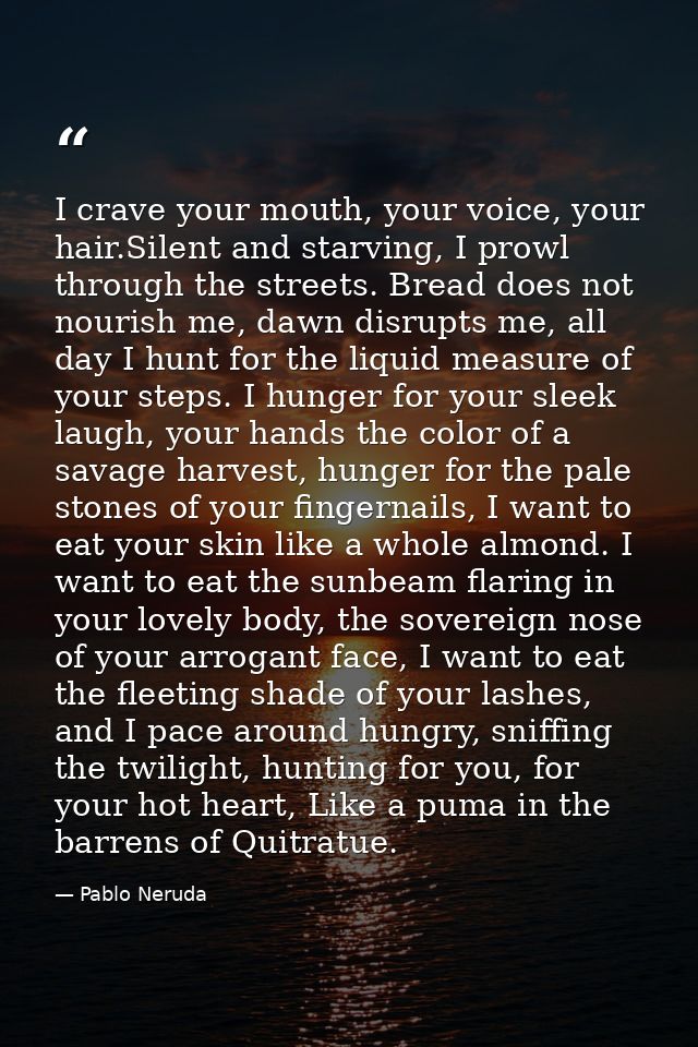 I crave your mouth, your voice, your hair.Silent and starving, I prowl through the streets. Bread does not nourish me, d — Pablo Neruda