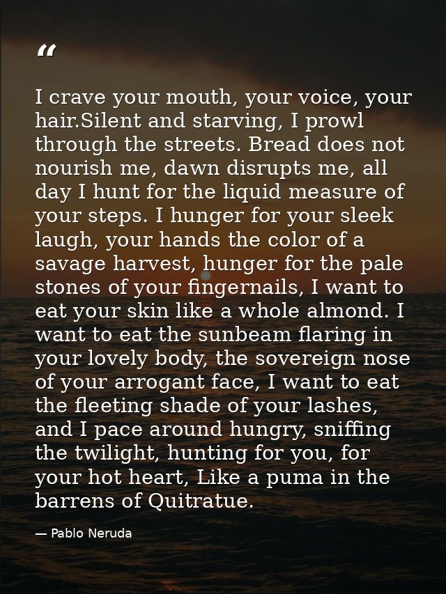 I crave your mouth, your voice, your hair.Silent and starving, I prowl through the streets. Bread does not nourish me, d — Pablo Neruda