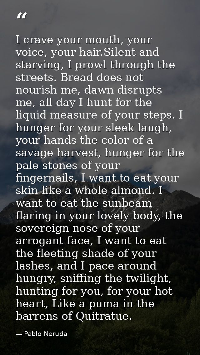 I crave your mouth, your voice, your hair.Silent and starving, I prowl through the streets. Bread does not nourish me, d — Pablo Neruda