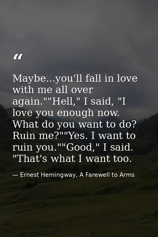 Maybe...you'll fall in love with me all over again.""Hell," I said, "I love you enough now. What do you want to do? Ruin — Ernest Hemingway, A Farewell to Arms