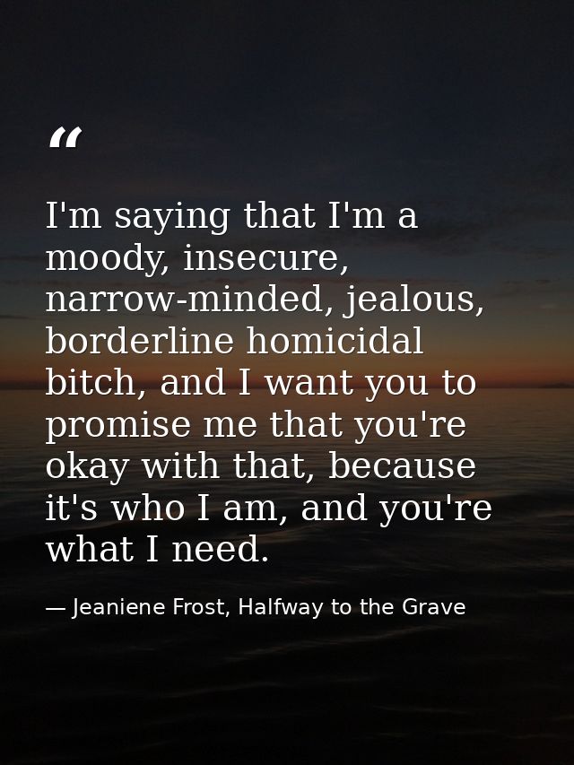 I'm saying that I'm a moody, insecure, narrow-minded, jealous, borderline homicidal bitch, and I want you to promise me  — Jeaniene Frost, Halfway to the Grave