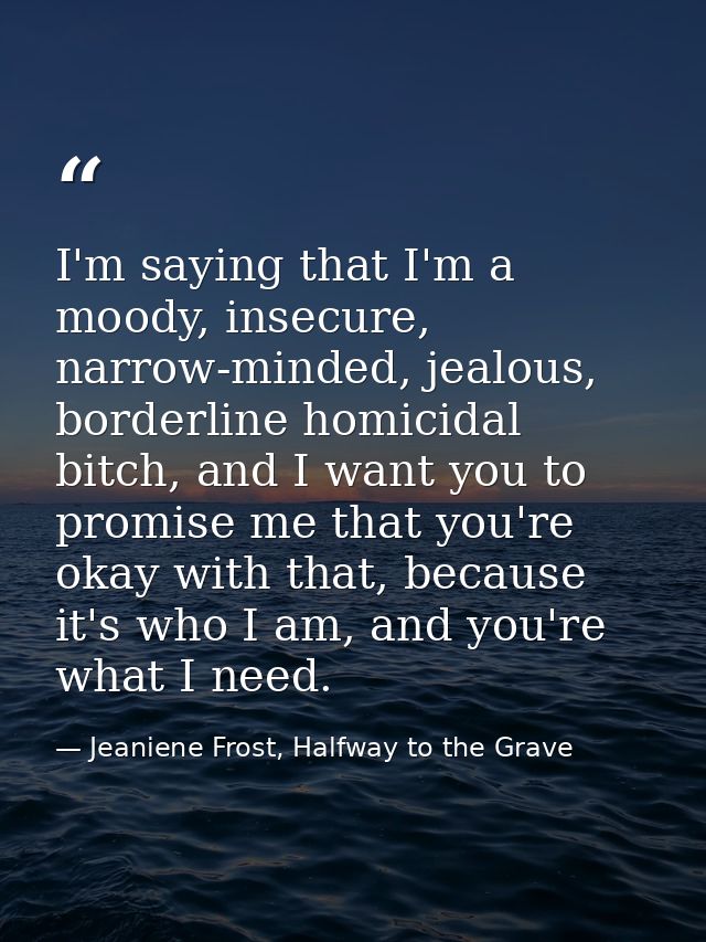 I'm saying that I'm a moody, insecure, narrow-minded, jealous, borderline homicidal bitch, and I want you to promise me  — Jeaniene Frost, Halfway to the Grave