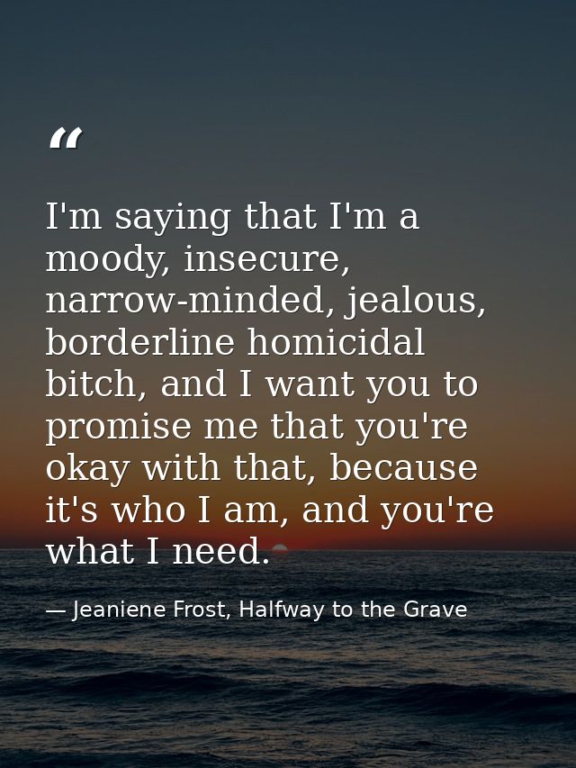 I'm saying that I'm a moody, insecure, narrow-minded, jealous, borderline homicidal bitch, and I want you to promise me  — Jeaniene Frost, Halfway to the Grave