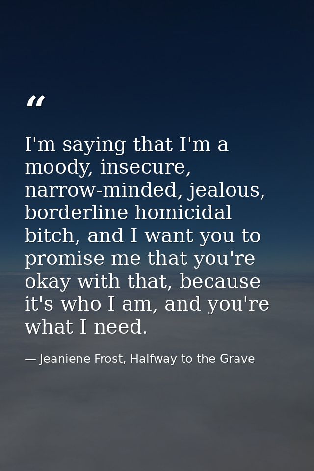 I'm saying that I'm a moody, insecure, narrow-minded, jealous, borderline homicidal bitch, and I want you to promise me  — Jeaniene Frost, Halfway to the Grave