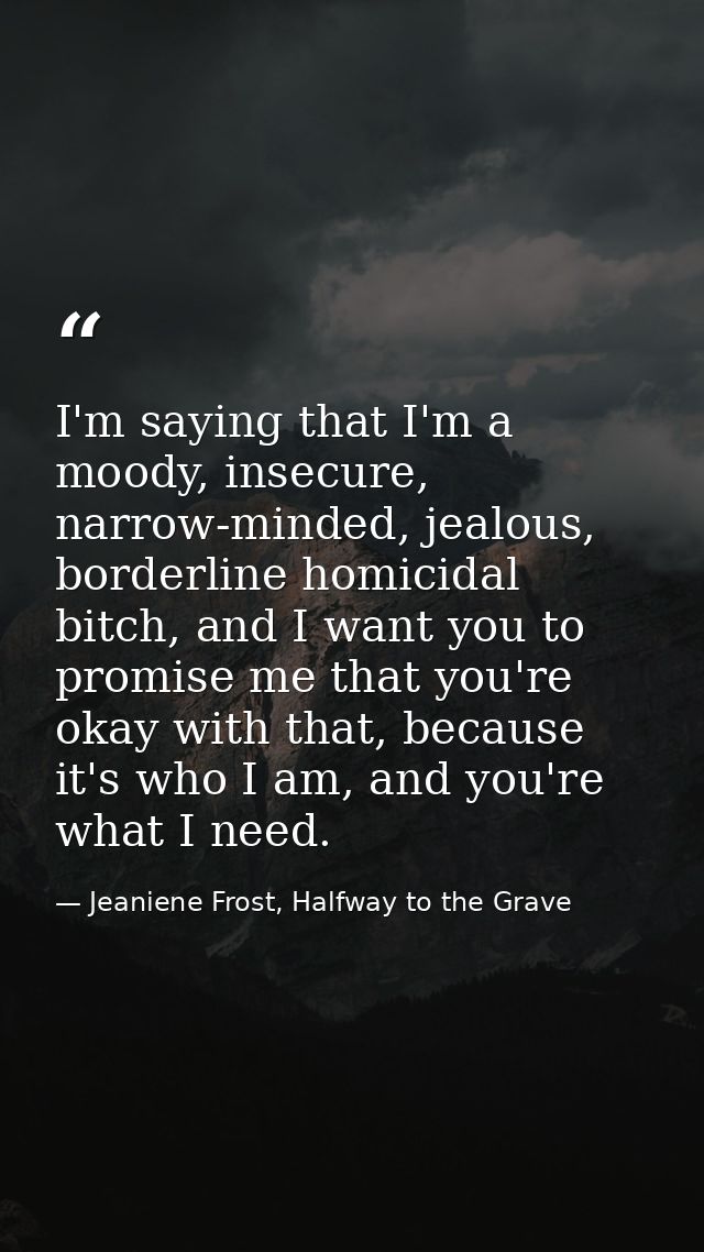 I'm saying that I'm a moody, insecure, narrow-minded, jealous, borderline homicidal bitch, and I want you to promise me  — Jeaniene Frost, Halfway to the Grave