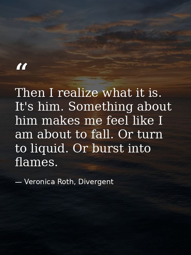 Then I realize what it is. It's him. Something about him makes me feel like I am about to fall. Or turn to liquid. Or bu — Veronica Roth, Divergent