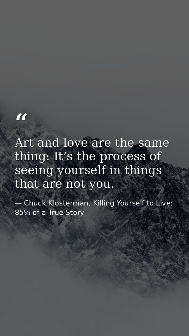Art and love are the same thing: It’s the process of seeing yourself in things that are not you. — Chuck Klosterman, Killing Yourself to Live: 85% of a True Story