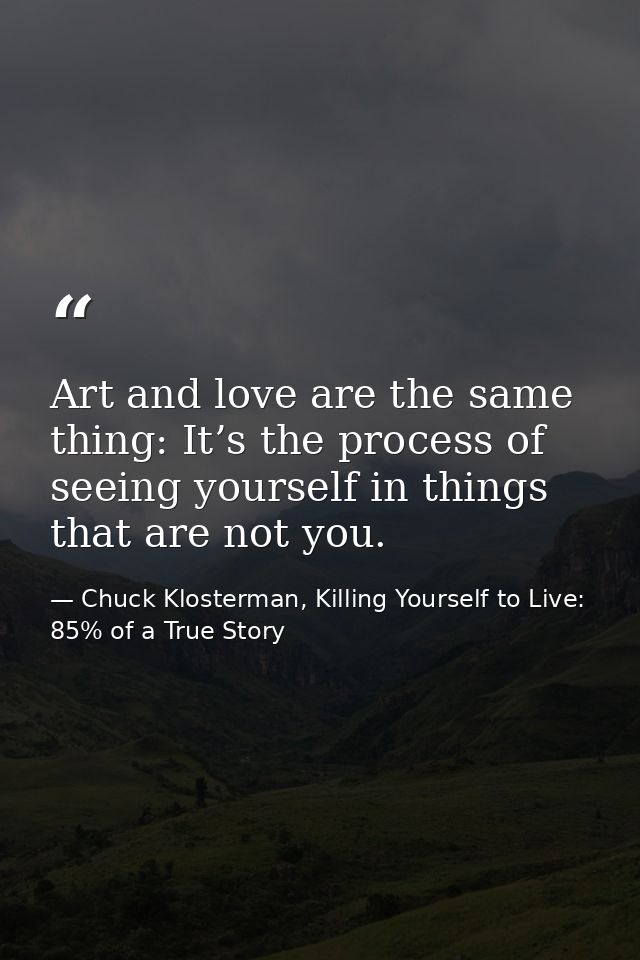 Art and love are the same thing: It’s the process of seeing yourself in things that are not you. — Chuck Klosterman, Killing Yourself to Live: 85% of a True Story