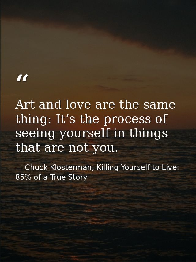Art and love are the same thing: It’s the process of seeing yourself in things that are not you. — Chuck Klosterman, Killing Yourself to Live: 85% of a True Story