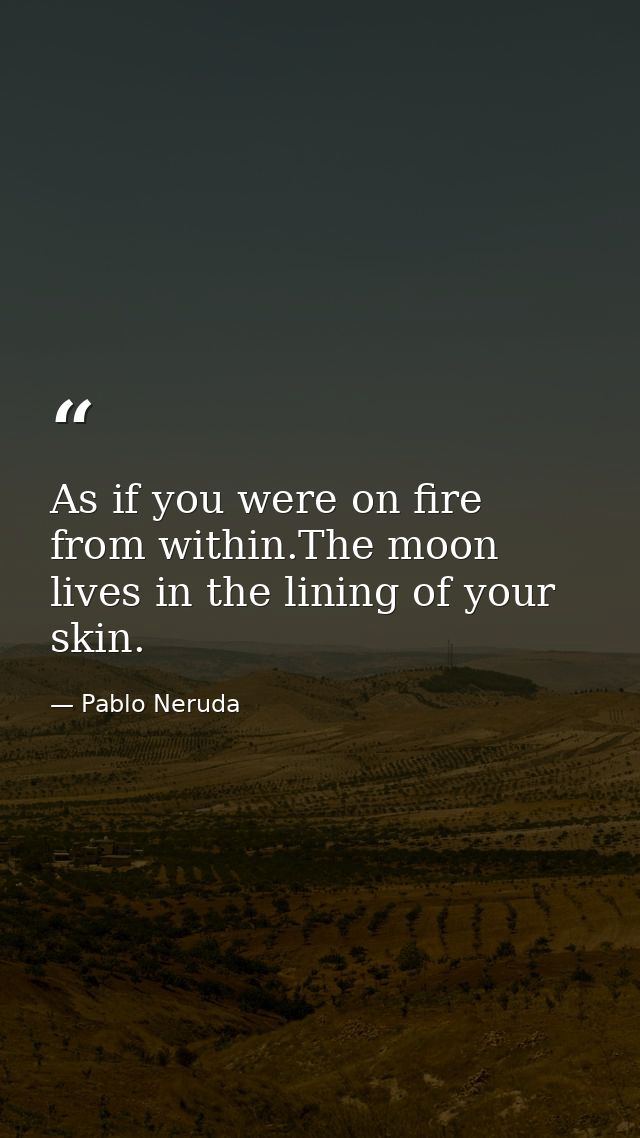 As if you were on fire from within.The moon lives in the lining of your skin. — Pablo Neruda