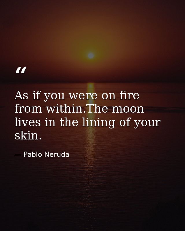 As if you were on fire from within.The moon lives in the lining of your skin. — Pablo Neruda