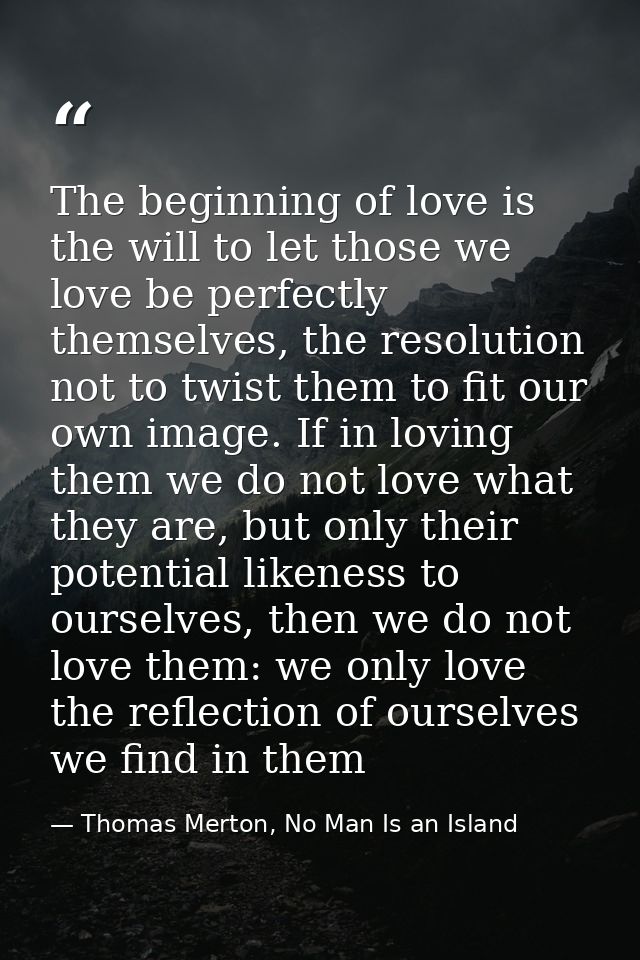 The beginning of love is the will to let those we love be perfectly themselves, the resolution not to twist them to fit  — Thomas Merton, No Man Is an Island