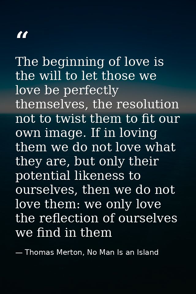 The beginning of love is the will to let those we love be perfectly themselves, the resolution not to twist them to fit  — Thomas Merton, No Man Is an Island