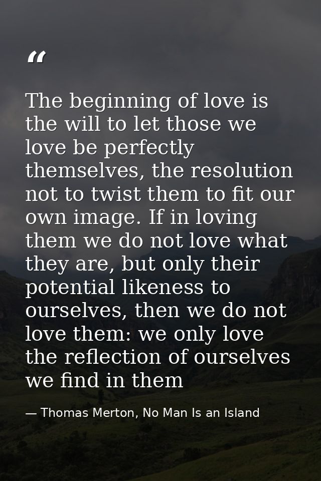 The beginning of love is the will to let those we love be perfectly themselves, the resolution not to twist them to fit  — Thomas Merton, No Man Is an Island