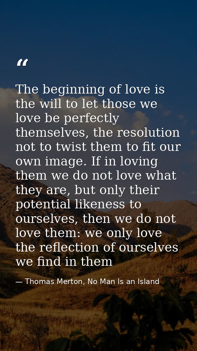 The beginning of love is the will to let those we love be perfectly themselves, the resolution not to twist them to fit  — Thomas Merton, No Man Is an Island