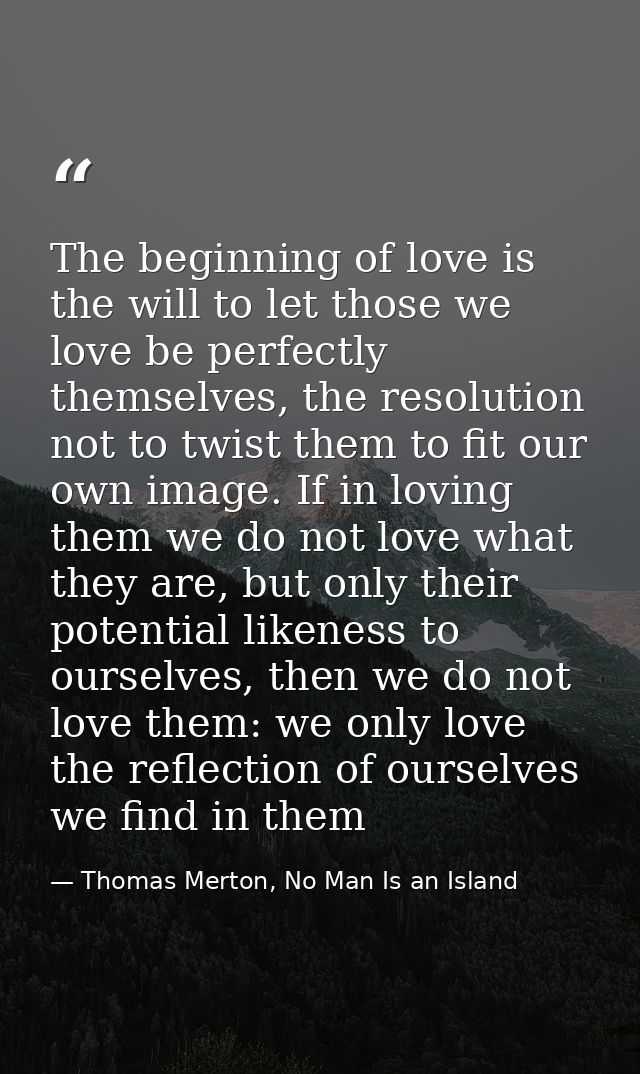 The beginning of love is the will to let those we love be perfectly themselves, the resolution not to twist them to fit  — Thomas Merton, No Man Is an Island