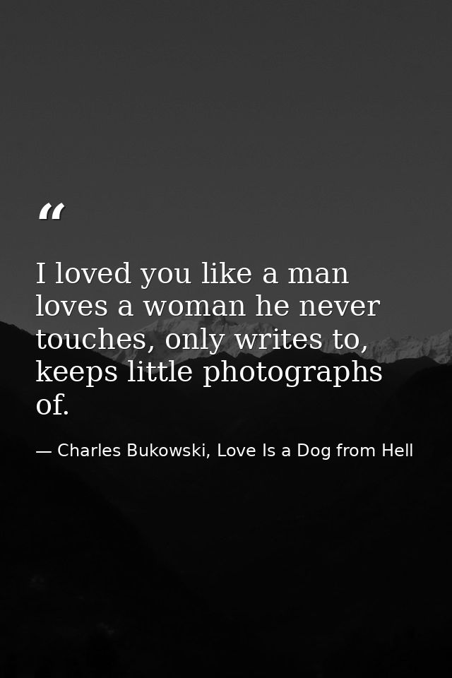 I loved you like a man loves a woman he never touches, only writes to, keeps little photographs of. — Charles Bukowski, Love Is a Dog from Hell