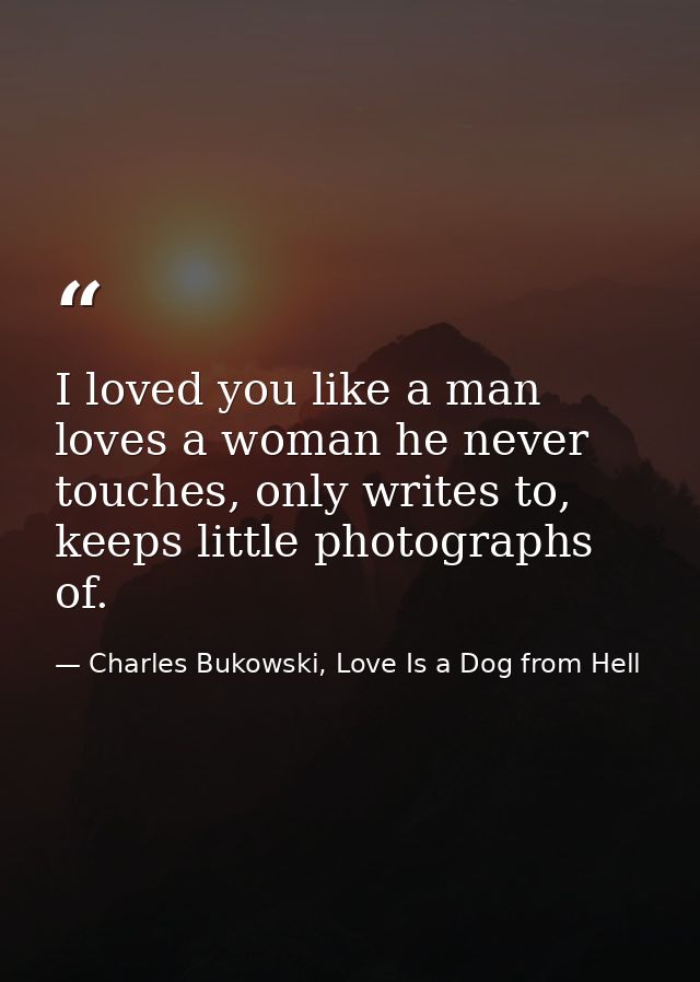 I loved you like a man loves a woman he never touches, only writes to, keeps little photographs of. — Charles Bukowski, Love Is a Dog from Hell