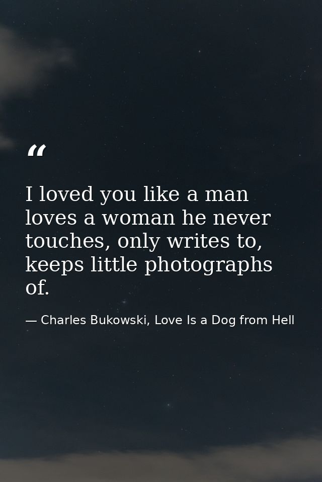 I loved you like a man loves a woman he never touches, only writes to, keeps little photographs of. — Charles Bukowski, Love Is a Dog from Hell