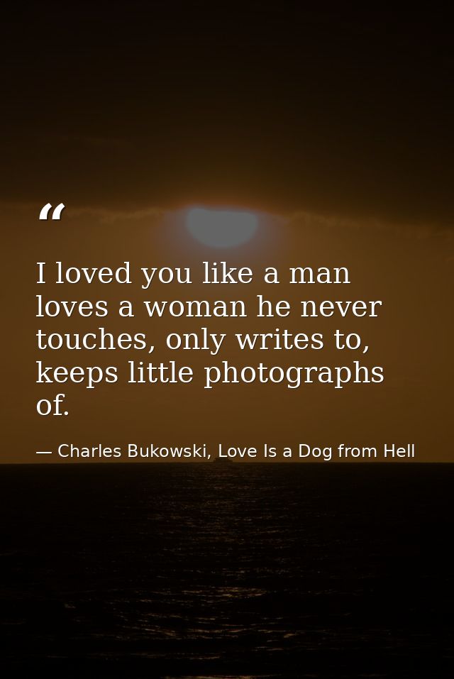 I loved you like a man loves a woman he never touches, only writes to, keeps little photographs of. — Charles Bukowski, Love Is a Dog from Hell