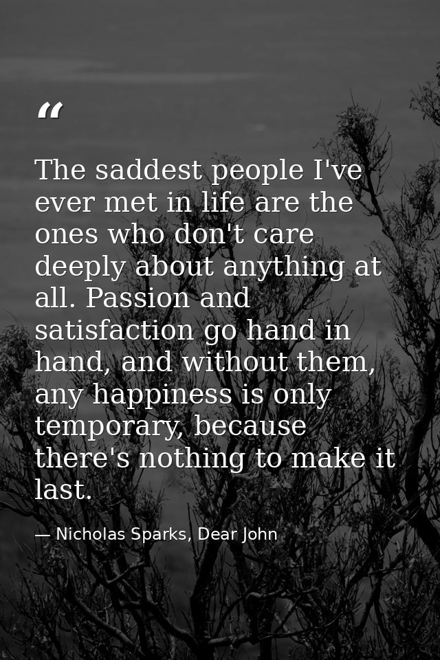 The saddest people I've ever met in life are the ones who don't care deeply about anything at all. Passion and satisfact — Nicholas Sparks, Dear John