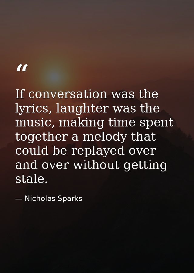 If conversation was the lyrics, laughter was the music, making time spent together a melody that could be replayed over  — Nicholas Sparks