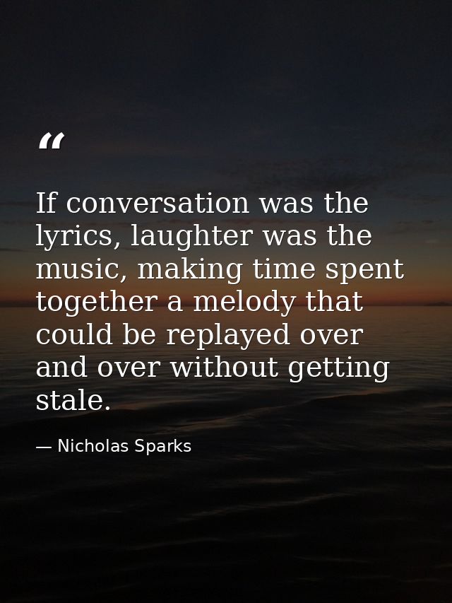 If conversation was the lyrics, laughter was the music, making time spent together a melody that could be replayed over  — Nicholas Sparks