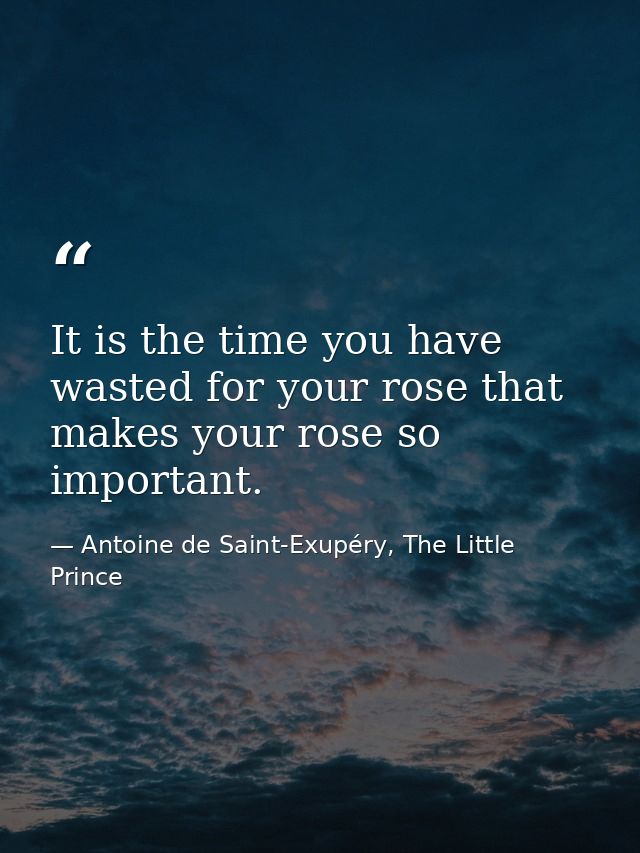 It is the time you have wasted for your rose that makes your rose so important. — Antoine de Saint-Exupéry, The Little Prince