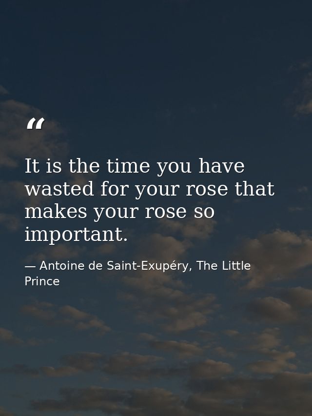 It is the time you have wasted for your rose that makes your rose so important. — Antoine de Saint-Exupéry, The Little Prince