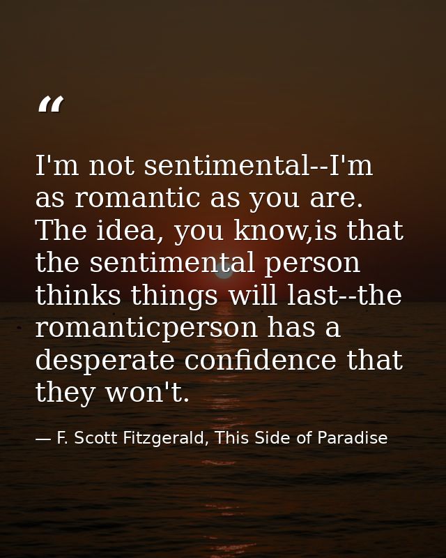 I'm not sentimental--I'm as romantic as you are. The idea, you know,is that the sentimental person thinks things will la — F. Scott Fitzgerald, This Side of Paradise