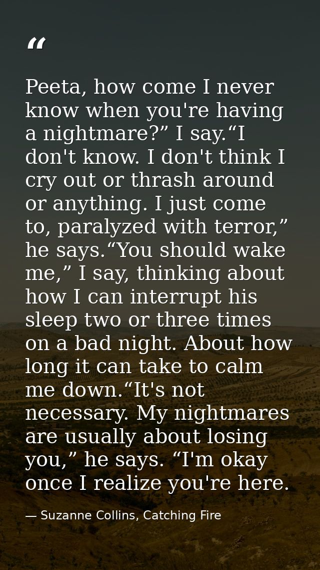 Peeta, how come I never know when you're having a nightmare?” I say.“I don't know. I don't think I cry out or thrash aro — Suzanne Collins, Catching Fire