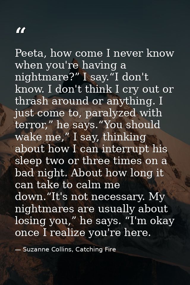 Peeta, how come I never know when you're having a nightmare?” I say.“I don't know. I don't think I cry out or thrash aro — Suzanne Collins, Catching Fire