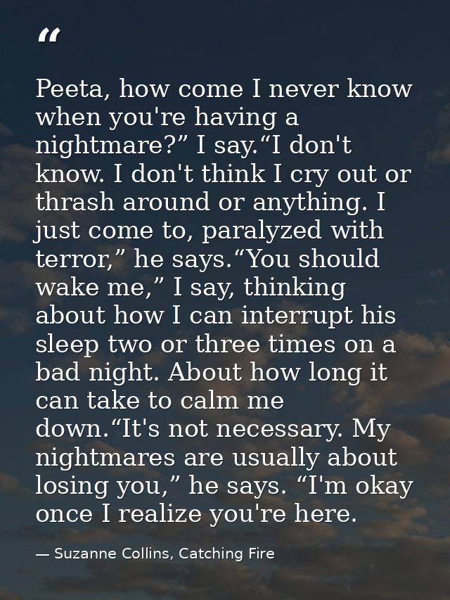 Peeta, how come I never know when you're having a nightmare?” I say.“I don't know. I don't think I cry out or thrash aro — Suzanne Collins, Catching Fire