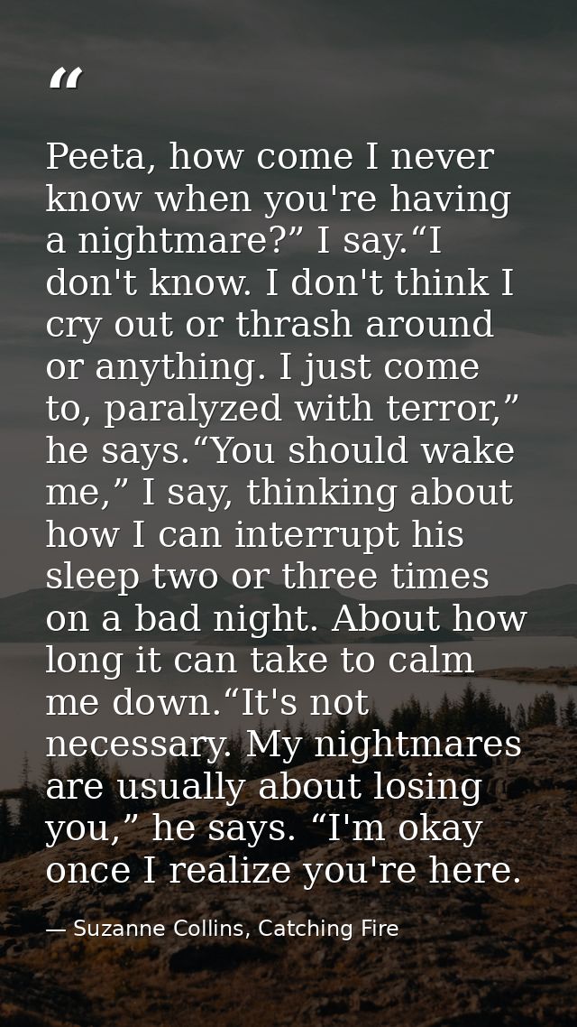 Peeta, how come I never know when you're having a nightmare?” I say.“I don't know. I don't think I cry out or thrash aro — Suzanne Collins, Catching Fire