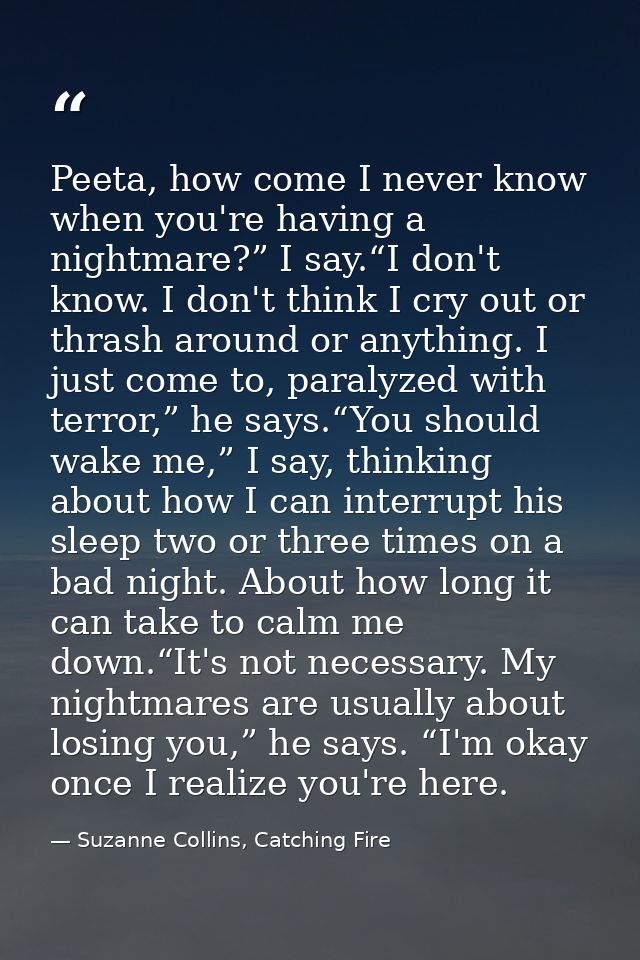 Peeta, how come I never know when you're having a nightmare?” I say.“I don't know. I don't think I cry out or thrash aro — Suzanne Collins, Catching Fire