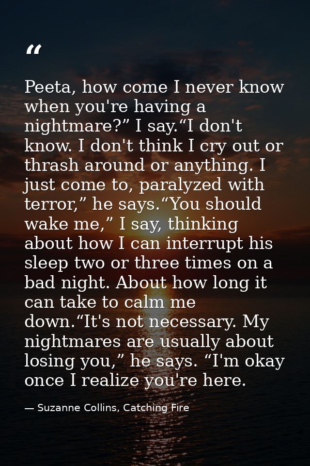Peeta, how come I never know when you're having a nightmare?” I say.“I don't know. I don't think I cry out or thrash aro — Suzanne Collins, Catching Fire