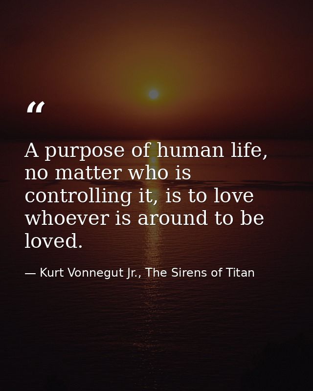 A purpose of human life, no matter who is controlling it, is to love whoever is around to be loved. — Kurt Vonnegut Jr., The Sirens of Titan