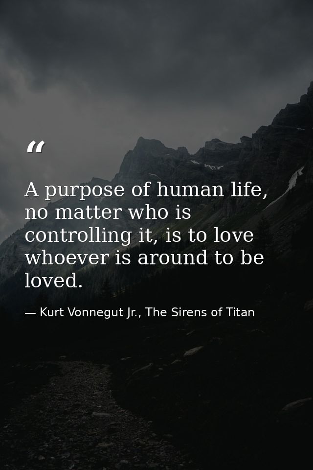 A purpose of human life, no matter who is controlling it, is to love whoever is around to be loved. — Kurt Vonnegut Jr., The Sirens of Titan