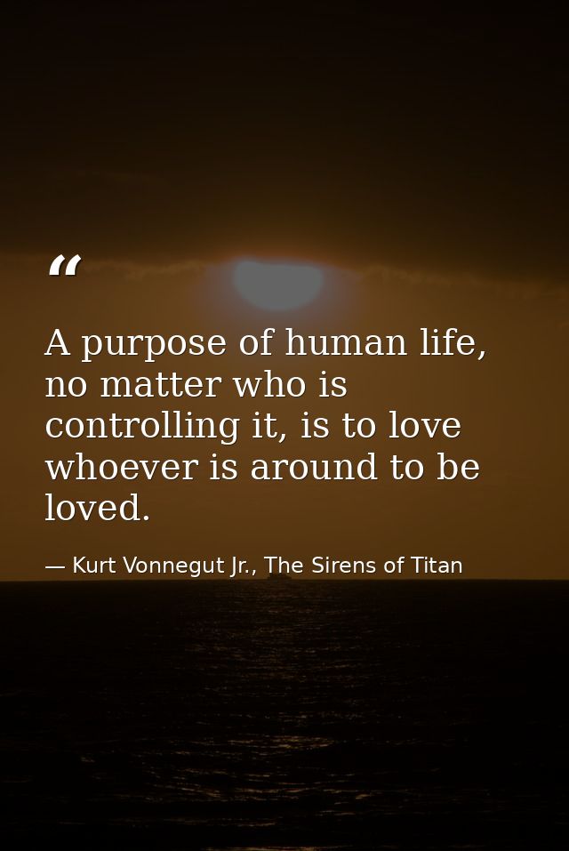 A purpose of human life, no matter who is controlling it, is to love whoever is around to be loved. — Kurt Vonnegut Jr., The Sirens of Titan