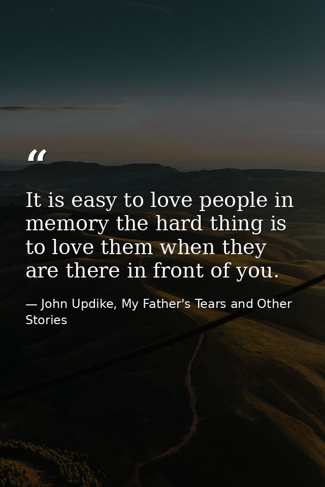 It is easy to love people in memory the hard thing is to love them when they are there in front of you. — John Updike, My Father's Tears and Other Stories