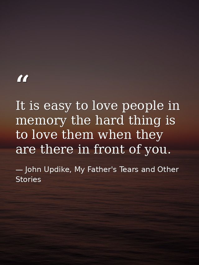 It is easy to love people in memory the hard thing is to love them when they are there in front of you. — John Updike, My Father's Tears and Other Stories