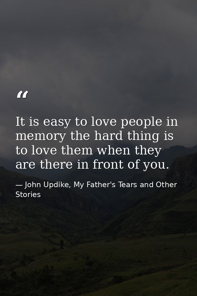 It is easy to love people in memory the hard thing is to love them when they are there in front of you. — John Updike, My Father's Tears and Other Stories