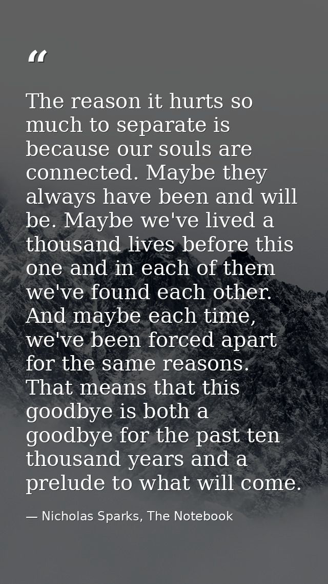 The reason it hurts so much to separate is because our souls are connected. Maybe they always have been and will be. May — Nicholas Sparks, The Notebook