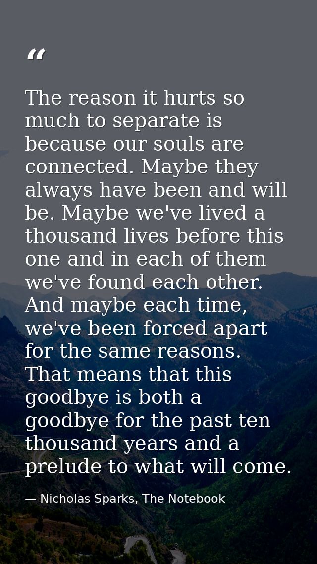 The reason it hurts so much to separate is because our souls are connected. Maybe they always have been and will be. May — Nicholas Sparks, The Notebook