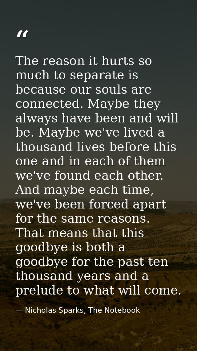 The reason it hurts so much to separate is because our souls are connected. Maybe they always have been and will be. May — Nicholas Sparks, The Notebook