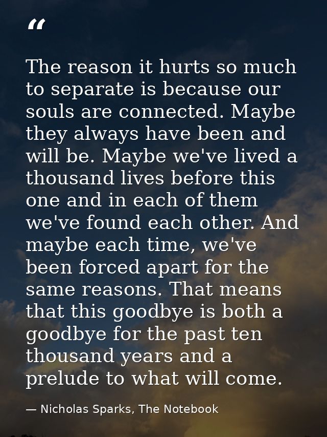 The reason it hurts so much to separate is because our souls are connected. Maybe they always have been and will be. May — Nicholas Sparks, The Notebook
